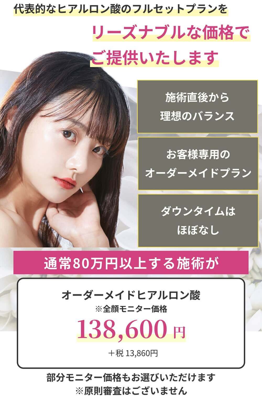 代表的なヒアルロン酸のフルセットプランをリーズナブルな価格でご提供いたします。一度の施術で理想の小顔/お客様専用のオーダーメイドプラン/ダウンタイムはほぼなし オーダーメイドヒアルロン酸:138,600円(+税13,860円/モニター価格)