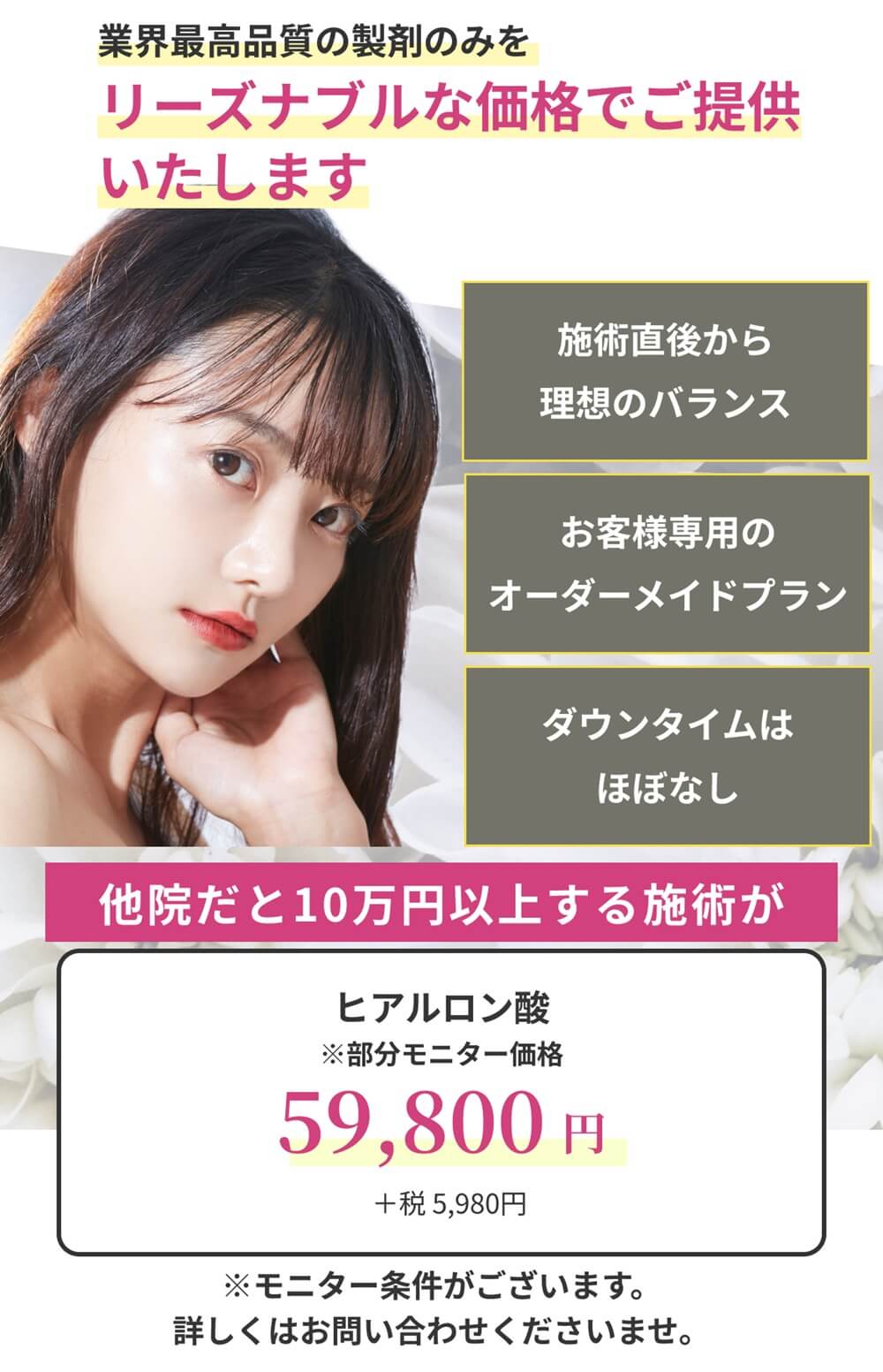 業界最高品質の製剤のみをリーズナブルな価格でご提供いたします。一度の施術で理想の小顔/お客様専用のオーダーメイドプラン/ダウンタイムはほぼなし オーダーメイドヒアルロン酸：59,800円（＋税5,980円/モニター価格）