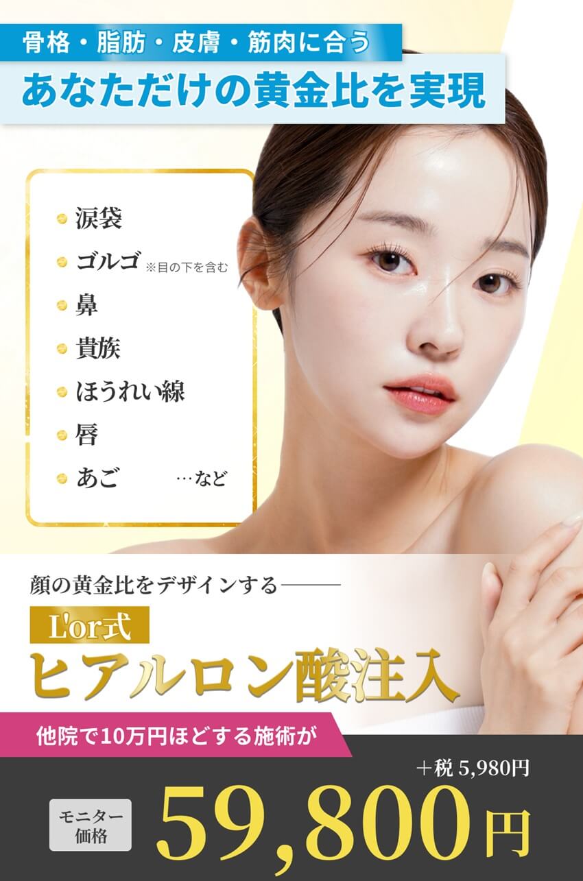 L'or式ヒアルロン酸注入－涙袋、ゴルゴ（※目の下を含む）、鼻、貴族、ほうれい線、唇、あご、など。他院で10万円ほどする施術がモニター価格 59,800円(＋税5,980円)