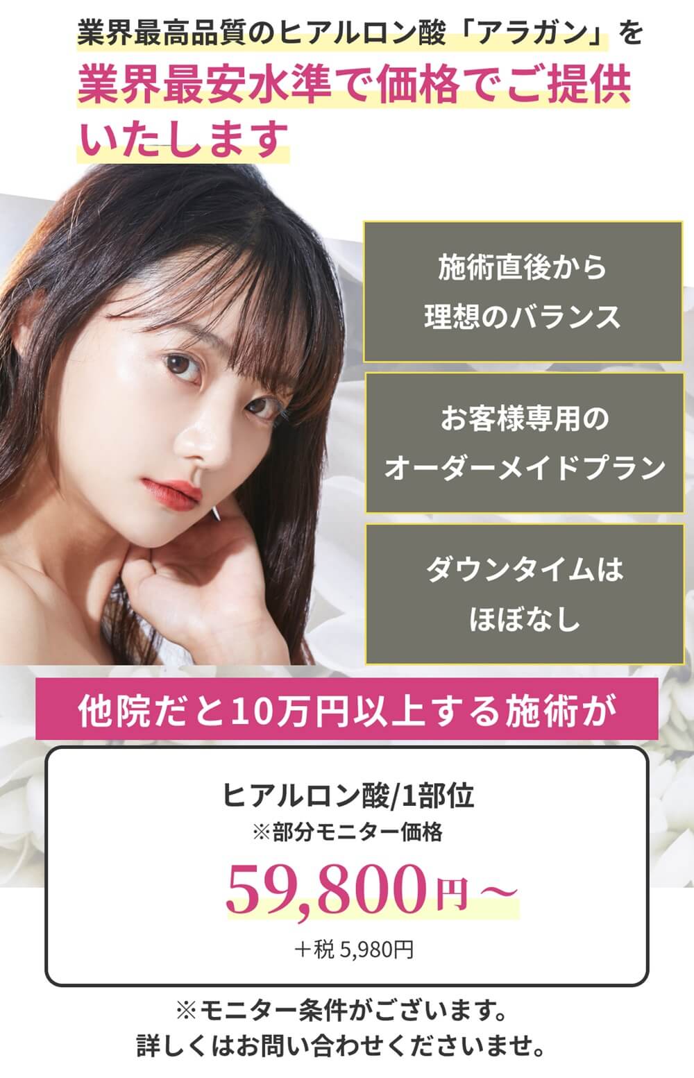 業界最高品質の製剤のみをリーズナブルな価格でご提供いたします。一度の施術で理想の小顔/お客様専用のオーダーメイドプラン/ダウンタイムはほぼなし オーダーメイドヒアルロン酸：59,800円（＋税5,980円/モニター価格）